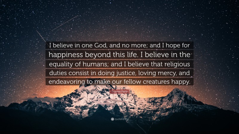 Thomas Paine Quote: “I believe in one God, and no more; and I hope for happiness beyond this life. I believe in the equality of humans; and I believe that religious duties consist in doing justice, loving mercy, and endeavoring to make our fellow creatures happy.”