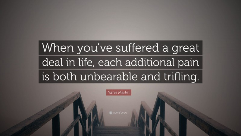 Yann Martel Quote: “When you’ve suffered a great deal in life, each additional pain is both unbearable and trifling.”