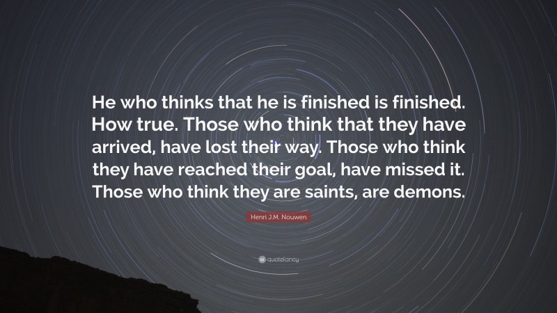 Henri J.M. Nouwen Quote: “He who thinks that he is finished is finished. How true. Those who think that they have arrived, have lost their way. Those who think they have reached their goal, have missed it. Those who think they are saints, are demons.”