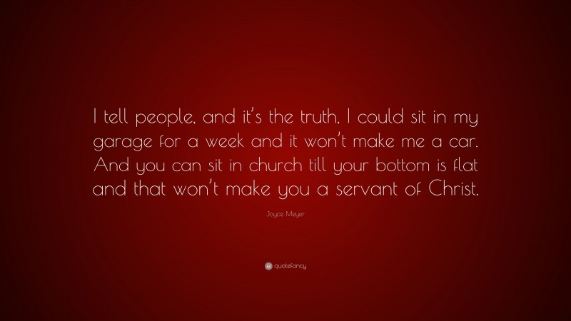 Joyce Meyer Quote: “I tell people, and it’s the truth, I could sit in my garage for a week and it won’t make me a car. And you can sit in church till your bottom is flat and that won’t make you a servant of Christ.”