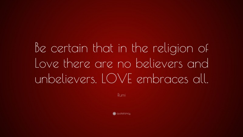 Rumi Quote: “Be certain that in the religion of Love there are no believers and unbelievers. LOVE embraces all.”