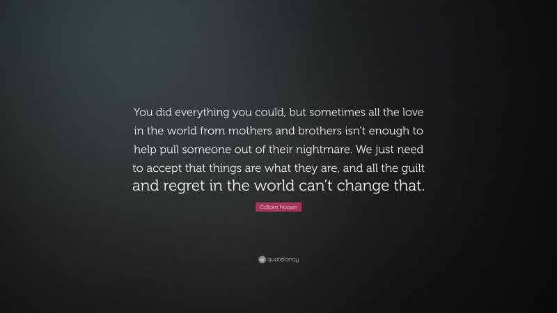 Colleen Hoover Quote: “You did everything you could, but sometimes all the love in the world from mothers and brothers isn’t enough to help pull someone out of their nightmare. We just need to accept that things are what they are, and all the guilt and regret in the world can’t change that.”