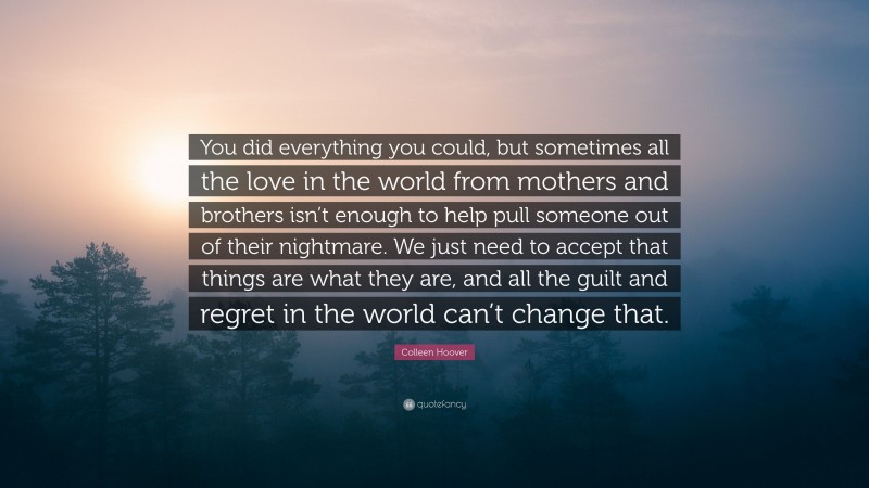 Colleen Hoover Quote: “You did everything you could, but sometimes all the love in the world from mothers and brothers isn’t enough to help pull someone out of their nightmare. We just need to accept that things are what they are, and all the guilt and regret in the world can’t change that.”