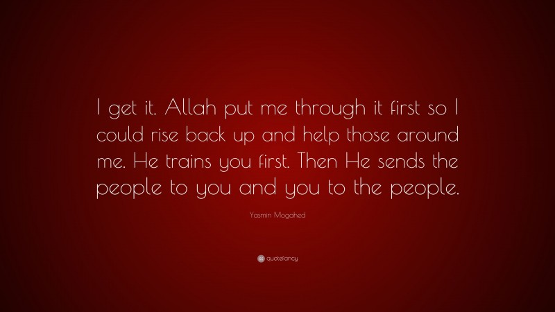 Yasmin Mogahed Quote: “I get it. Allah put me through it first so I could rise back up and help those around me. He trains you first. Then He sends the people to you and you to the people.”