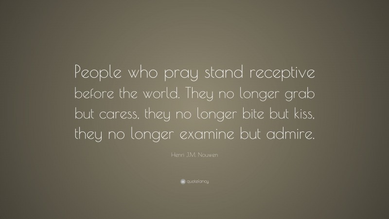 Henri J.M. Nouwen Quote: “People who pray stand receptive before the world. They no longer grab but caress, they no longer bite but kiss, they no longer examine but admire.”