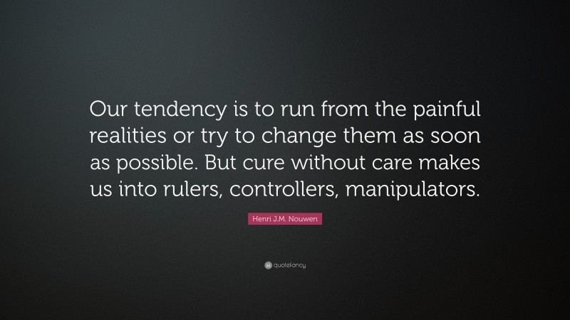 Henri J.M. Nouwen Quote: “Our tendency is to run from the painful realities or try to change them as soon as possible. But cure without care makes us into rulers, controllers, manipulators.”