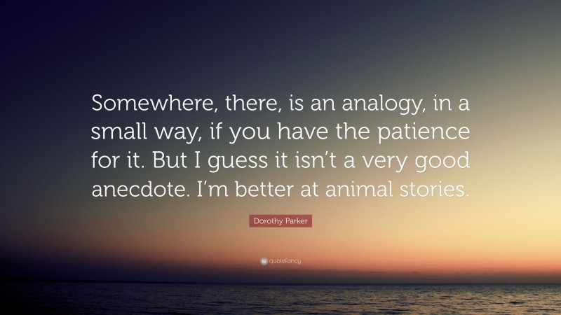 Dorothy Parker Quote: “Somewhere, there, is an analogy, in a small way, if you have the patience for it. But I guess it isn’t a very good anecdote. I’m better at animal stories.”