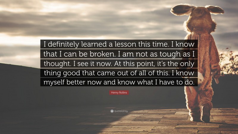 Henry Rollins Quote: “I definitely learned a lesson this time. I know that I can be broken. I am not as tough as I thought. I see it now. At this point, it’s the only thing good that came out of all of this. I know myself better now and know what I have to do.”