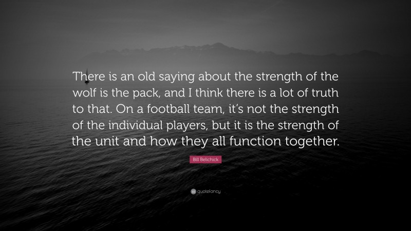 Bill Belichick Quote: “There is an old saying about the strength of the wolf is the pack, and I think there is a lot of truth to that. On a football team, it’s not the strength of the individual players, but it is the strength of the unit and how they all function together.”