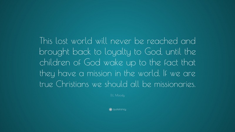 D.L. Moody Quote: “This lost world will never be reached and brought back to loyalty to God, until the children of God wake up to the fact that they have a mission in the world. If we are true Christians we should all be missionaries.”