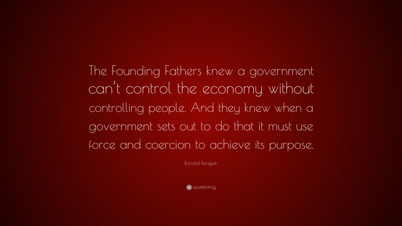 Ronald Reagan Quote: “The Founding Fathers knew a government can’t control the economy without controlling people. And they knew when a government sets out to do that it must use force and coercion to achieve its purpose.”