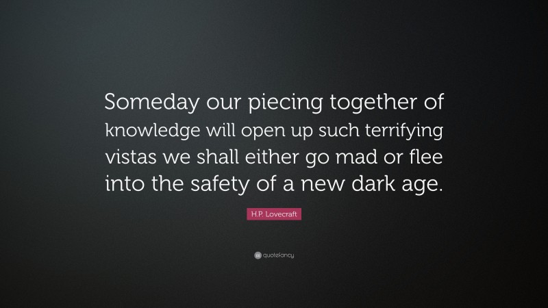 H.P. Lovecraft Quote: “Someday our piecing together of knowledge will open up such terrifying vistas we shall either go mad or flee into the safety of a new dark age.”
