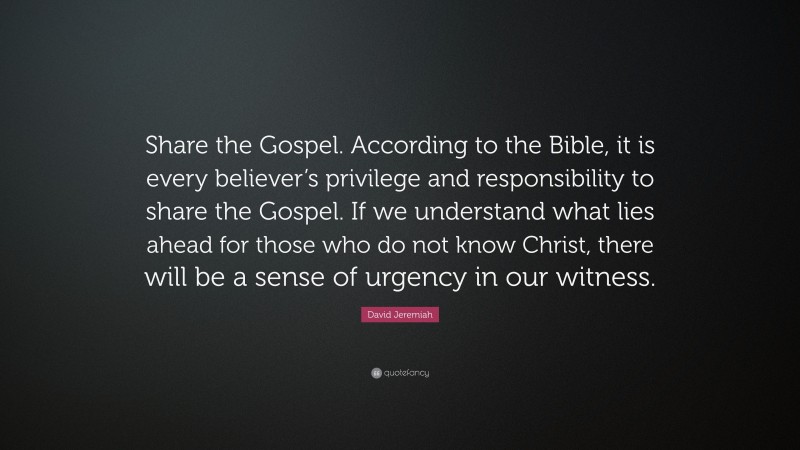 David Jeremiah Quote: “Share the Gospel. According to the Bible, it is every believer’s privilege and responsibility to share the Gospel. If we understand what lies ahead for those who do not know Christ, there will be a sense of urgency in our witness.”