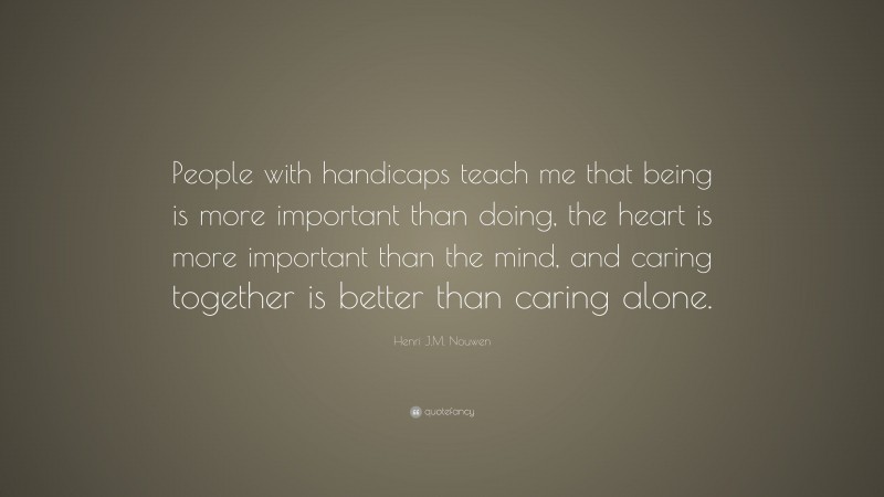 Henri J.M. Nouwen Quote: “People with handicaps teach me that being is more important than doing, the heart is more important than the mind, and caring together is better than caring alone.”