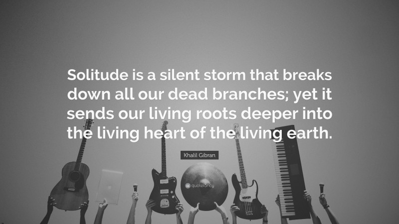 Khalil Gibran Quote: “Solitude is a silent storm that breaks down all our dead branches; yet it sends our living roots deeper into the living heart of the living earth.”