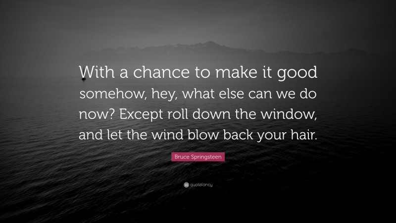 Bruce Springsteen Quote: “With a chance to make it good somehow, hey, what else can we do now? Except roll down the window, and let the wind blow back your hair.”