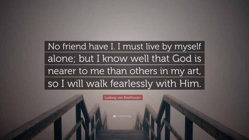 Ludwig van Beethoven Quote: “No friend have I. I must live by myself alone; but I know well that God is nearer to me than others in my art, so I will walk fearlessly with Him.”
