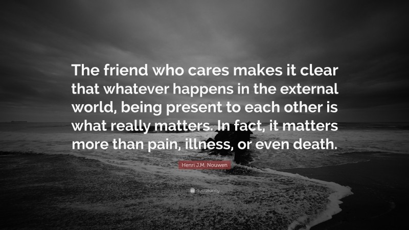 Henri J.M. Nouwen Quote: “The friend who cares makes it clear that whatever happens in the external world, being present to each other is what really matters. In fact, it matters more than pain, illness, or even death.”