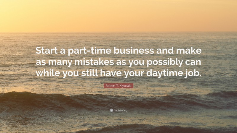 Robert T. Kiyosaki Quote: “Start a part-time business and make as many mistakes as you possibly can while you still have your daytime job.”