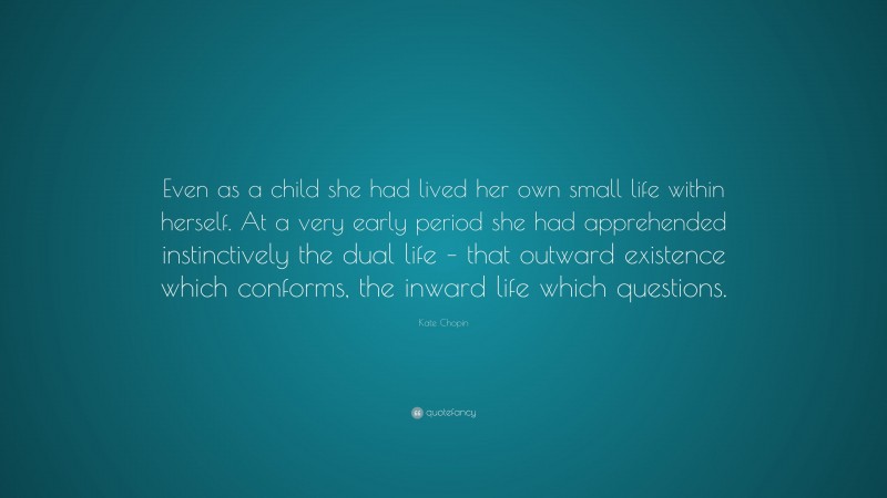 Kate Chopin Quote: “Even as a child she had lived her own small life within herself. At a very early period she had apprehended instinctively the dual life – that outward existence which conforms, the inward life which questions.”