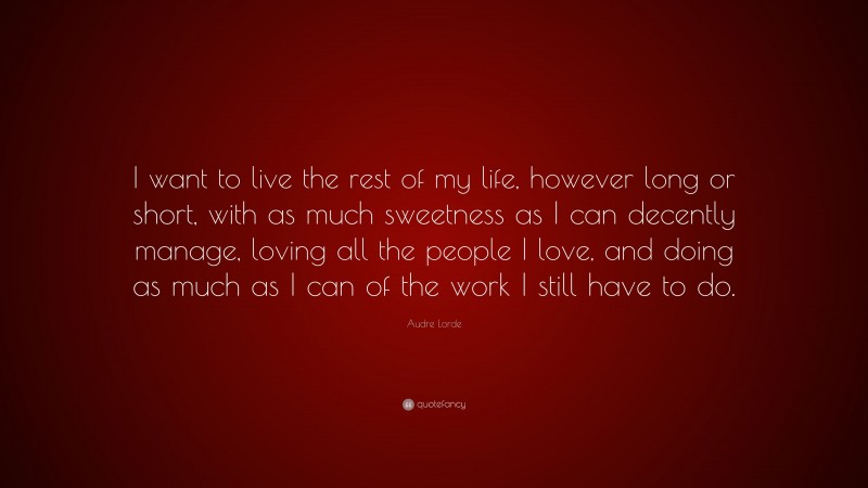 Audre Lorde Quote: “I want to live the rest of my life, however long or short, with as much sweetness as I can decently manage, loving all the people I love, and doing as much as I can of the work I still have to do.”