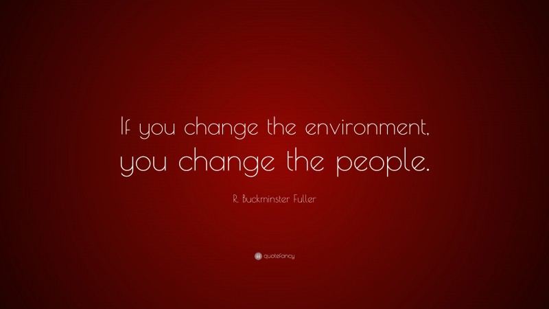 R. Buckminster Fuller Quote: “If you change the environment, you change the people.”