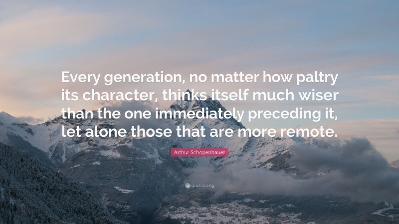 Arthur Schopenhauer Quote: “Every generation, no matter how paltry its character, thinks itself much wiser than the one immediately preceding it, let alone those that are more remote.”