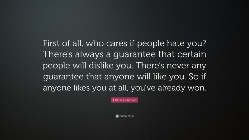 Chelsea Handler Quote: “First of all, who cares if people hate you? There’s always a guarantee that certain people will dislike you. There’s never any guarantee that anyone will like you. So if anyone likes you at all, you’ve already won.”