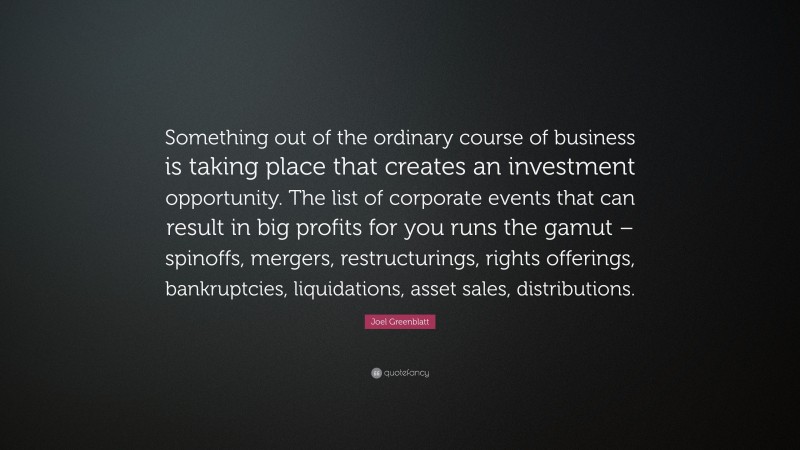Joel Greenblatt Quote: “Something out of the ordinary course of business is taking place that creates an investment opportunity. The list of corporate events that can result in big profits for you runs the gamut – spinoffs, mergers, restructurings, rights offerings, bankruptcies, liquidations, asset sales, distributions.”