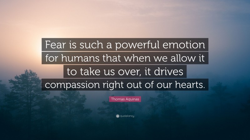 Thomas Aquinas Quote: “Fear is such a powerful emotion for humans that when we allow it to take us over, it drives compassion right out of our hearts.”