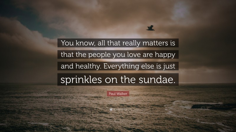 Paul Walker Quote: “You know, all that really matters is that the people you love are happy and healthy. Everything else is just sprinkles on the sundae.”