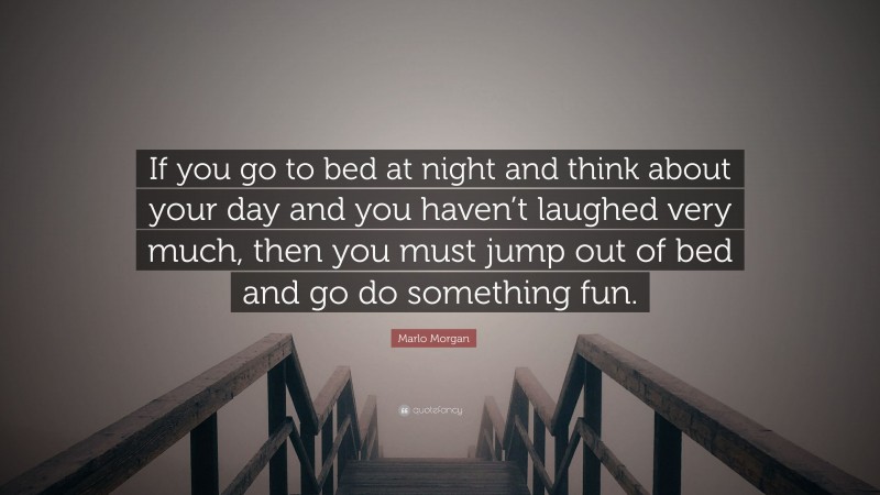 Marlo Morgan Quote: “If you go to bed at night and think about your day and you haven’t laughed very much, then you must jump out of bed and go do something fun.”