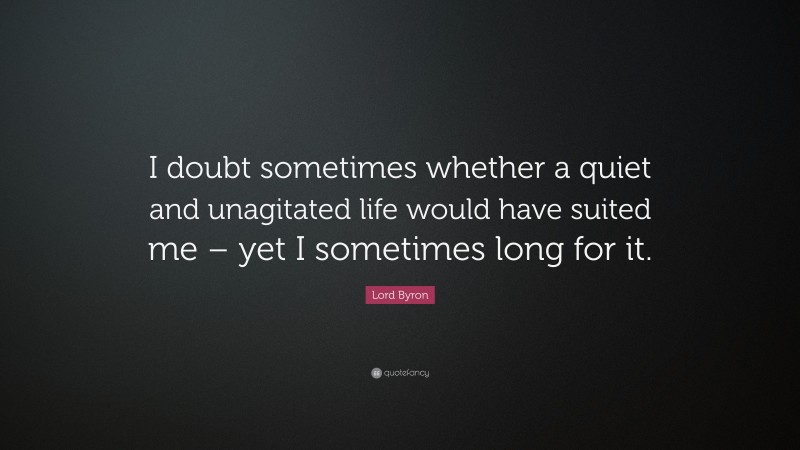 Lord Byron Quote: “I doubt sometimes whether a quiet and unagitated life would have suited me – yet I sometimes long for it.”