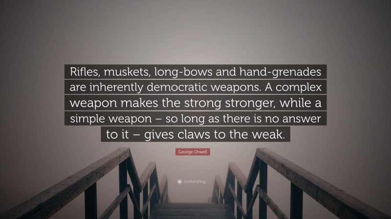 George Orwell Quote: “Rifles, muskets, long-bows and hand-grenades are inherently democratic weapons. A complex weapon makes the strong stronger, while a simple weapon – so long as there is no answer to it – gives claws to the weak.”