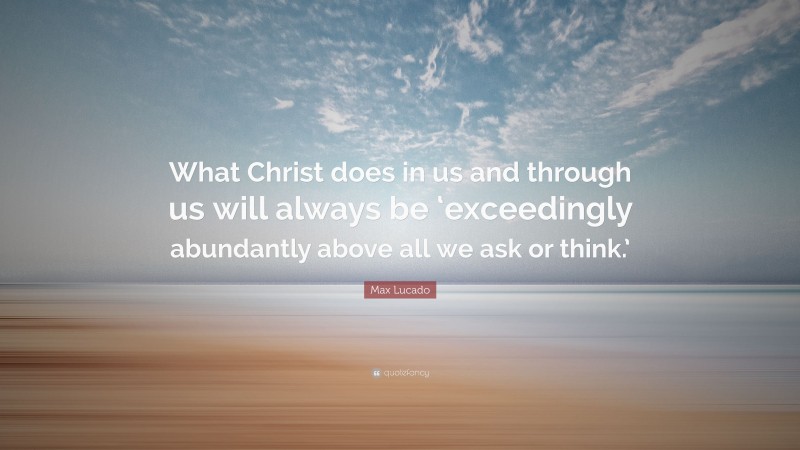 Max Lucado Quote: “What Christ does in us and through us will always be ‘exceedingly abundantly above all we ask or think.’”