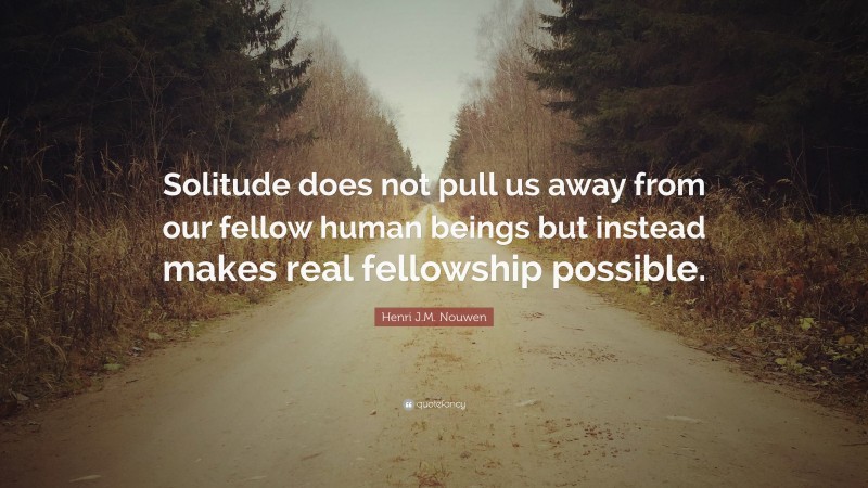 Henri J.M. Nouwen Quote: “Solitude does not pull us away from our fellow human beings but instead makes real fellowship possible.”