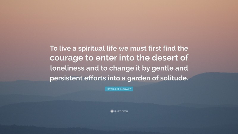 Henri J.M. Nouwen Quote: “To live a spiritual life we must first find the courage to enter into the desert of loneliness and to change it by gentle and persistent efforts into a garden of solitude.”