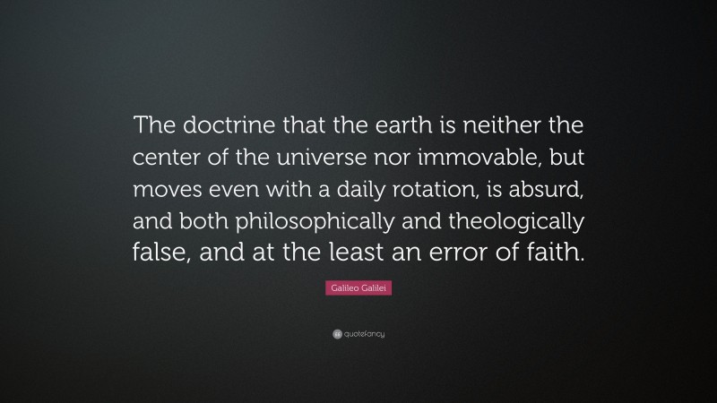Galileo Galilei Quote: “The doctrine that the earth is neither the center of the universe nor immovable, but moves even with a daily rotation, is absurd, and both philosophically and theologically false, and at the least an error of faith.”