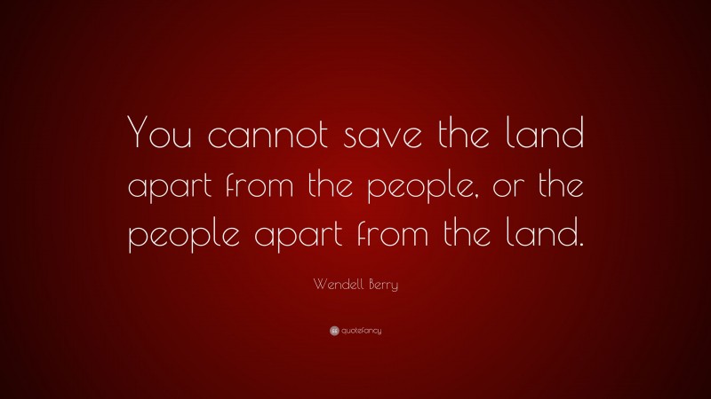 Wendell Berry Quote: “You cannot save the land apart from the people, or the people apart from the land.”