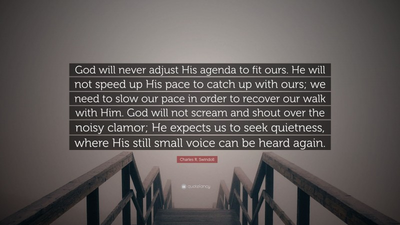 Charles R. Swindoll Quote: “God will never adjust His agenda to fit ours. He will not speed up His pace to catch up with ours; we need to slow our pace in order to recover our walk with Him. God will not scream and shout over the noisy clamor; He expects us to seek quietness, where His still small voice can be heard again.”