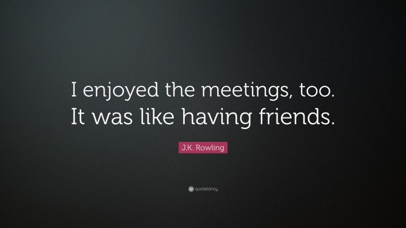 J.K. Rowling Quote: “I enjoyed the meetings, too. It was like having friends.”