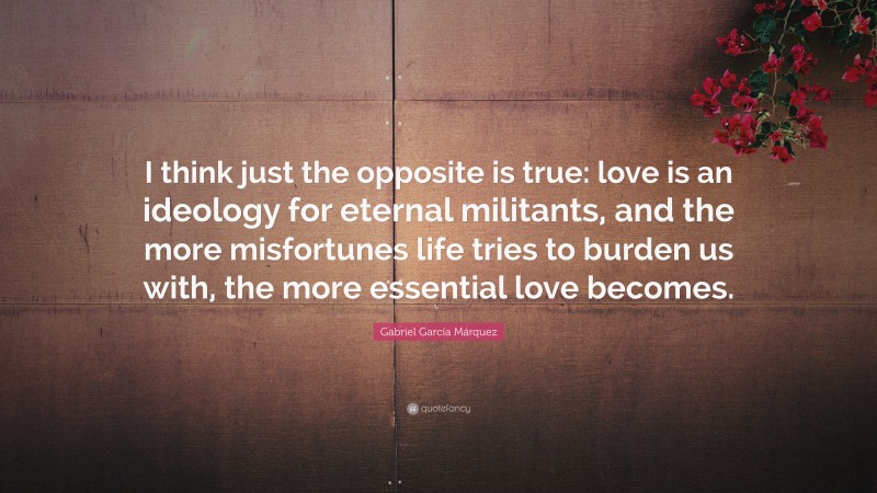 Gabriel Garcí­a Márquez Quote: “I think just the opposite is true: love is an ideology for eternal militants, and the more misfortunes life tries to burden us with, the more essential love becomes.”