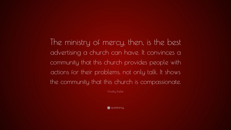 Timothy Keller Quote: “The ministry of mercy, then, is the best advertising a church can have. It convinces a community that this church provides people with actions for their problems, not only talk. It shows the community that this church is compassionate.”
