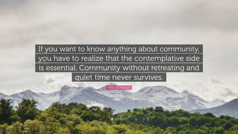 Henri J.M. Nouwen Quote: “If you want to know anything about community, you have to realize that the contemplative side is essential. Community without retreating and quiet time never survives.”
