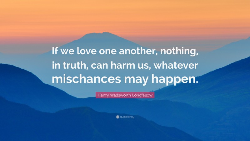 Henry Wadsworth Longfellow Quote: “If we love one another, nothing, in truth, can harm us, whatever mischances may happen.”