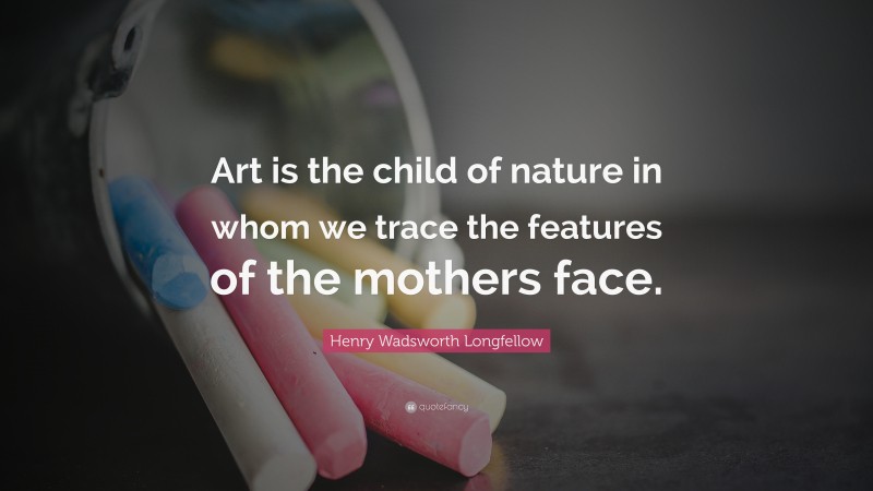 Henry Wadsworth Longfellow Quote: “Art is the child of nature in whom we trace the features of the mothers face.”