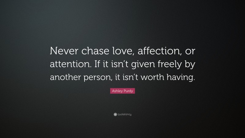 Ashley Purdy Quote: “Never chase love, affection, or attention. If it isn’t given freely by another person, it isn’t worth having.”