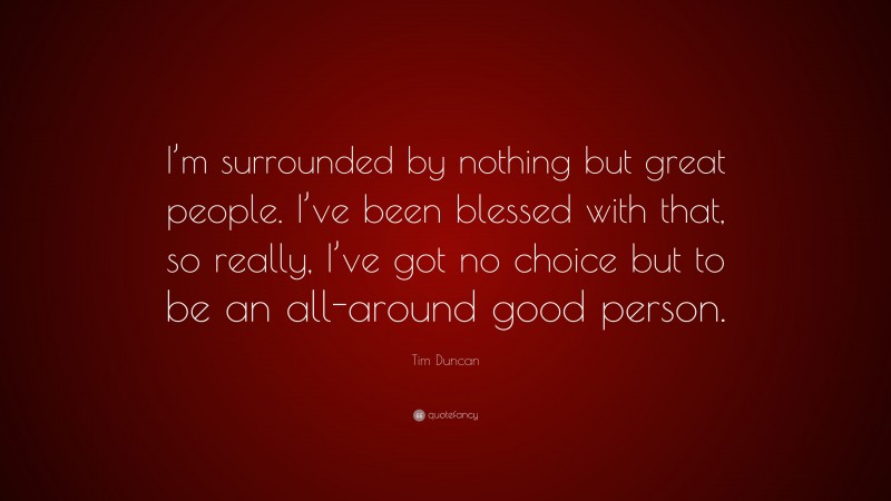 Tim Duncan Quote: “I’m surrounded by nothing but great people. I’ve been blessed with that, so really, I’ve got no choice but to be an all-around good person.”