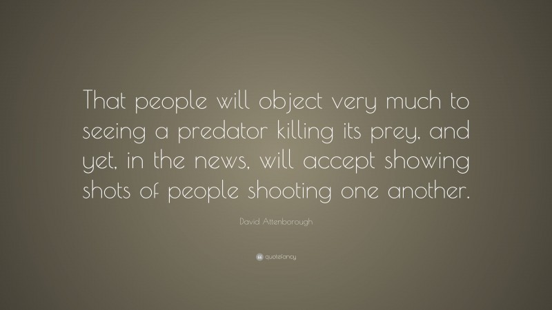 David Attenborough Quote: “That people will object very much to seeing a predator killing its prey, and yet, in the news, will accept showing shots of people shooting one another.”