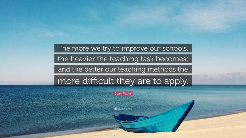 Jean Piaget Quote: “The more we try to improve our schools, the heavier the teaching task becomes; and the better our teaching methods the more difficult they are to apply.”